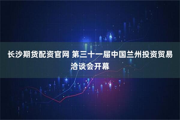 长沙期货配资官网 第三十一届中国兰州投资贸易洽谈会开幕