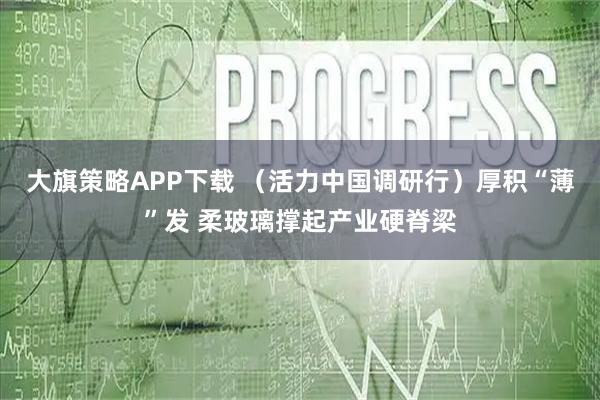 大旗策略APP下载 （活力中国调研行）厚积“薄”发 柔玻璃撑起产业硬脊梁