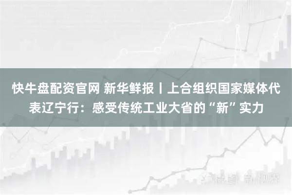 快牛盘配资官网 新华鲜报丨上合组织国家媒体代表辽宁行：感受传统工业大省的“新”实力
