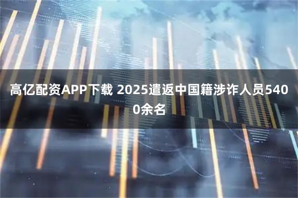 高亿配资APP下载 2025遣返中国籍涉诈人员5400余名