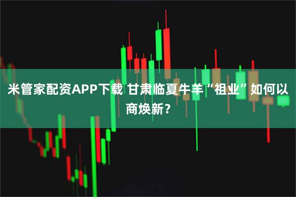 米管家配资APP下载 甘肃临夏牛羊“祖业”如何以商焕新？