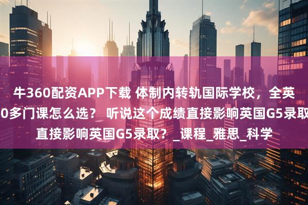 牛360配资APP下载 体制内转轨国际学校，全英文授课能适应吗？70多门课怎么选？ 听说这个成绩直接影响英国G5录取？_课程_雅思_科学