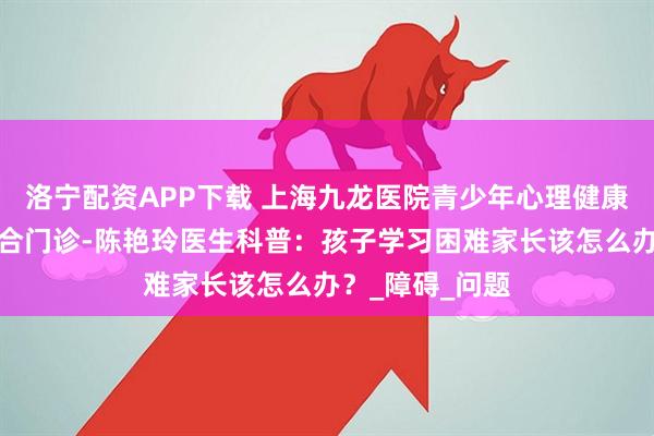 洛宁配资APP下载 上海九龙医院青少年心理健康与学习困难融合门诊-陈艳玲医生科普：孩子学习困难家长该怎么办？_障碍_问题