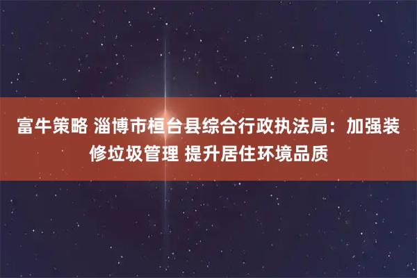 富牛策略 淄博市桓台县综合行政执法局：加强装修垃圾管理 提升居住环境品质