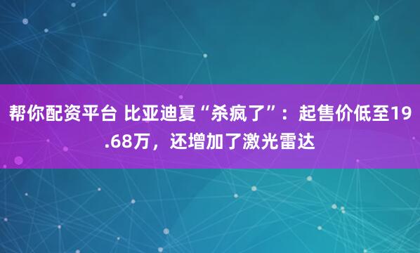 帮你配资平台 比亚迪夏“杀疯了”：起售价低至19.68万，还增加了激光雷达