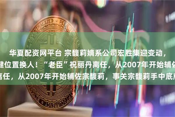 华夏配资网平台 宗馥莉嫡系公司宏胜集迎变动，法定代表人、经理关键位置换人！“老臣”祝丽丹离任，从2007年开始辅佐宗馥莉，事关宗馥莉手中底牌