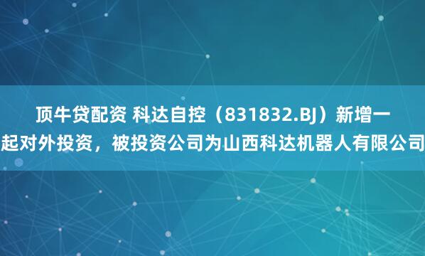 顶牛贷配资 科达自控（831832.BJ）新增一起对外投资，被投资公司为山西科达机器人有限公司