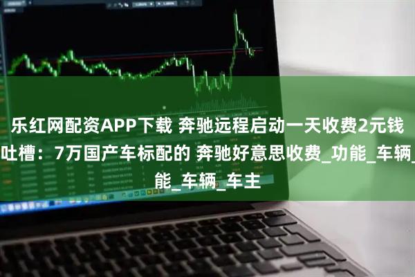 乐红网配资APP下载 奔驰远程启动一天收费2元钱 网友吐槽：7万国产车标配的 奔驰好意思收费_功能_车辆_车主