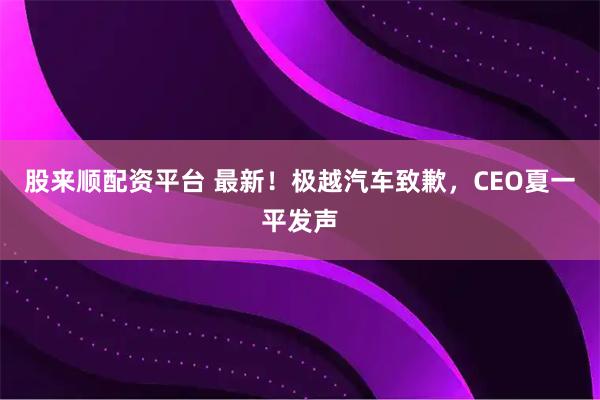 股来顺配资平台 最新！极越汽车致歉，CEO夏一平发声
