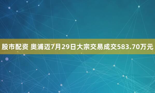 股市配资 奥浦迈7月29日大宗交易成交583.70万元