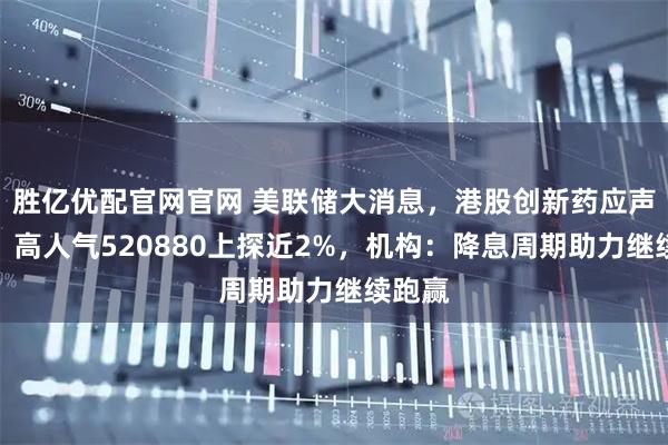 胜亿优配官网官网 美联储大消息，港股创新药应声走强，高人气520880上探近2%，机构：降息周期助力继续跑赢