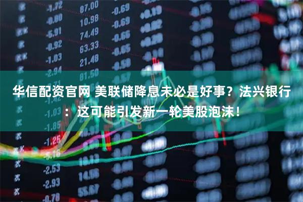 华信配资官网 美联储降息未必是好事？法兴银行：这可能引发新一轮美股泡沫！