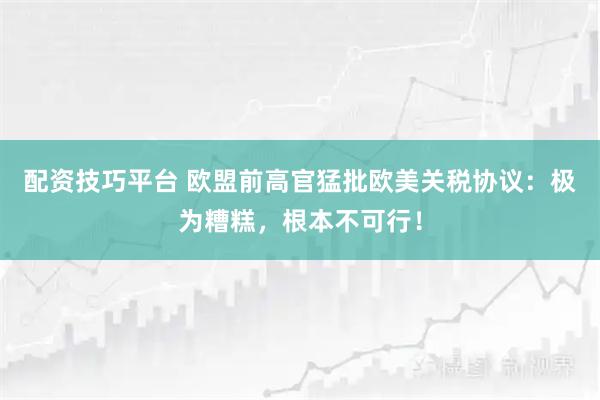 配资技巧平台 欧盟前高官猛批欧美关税协议：极为糟糕，根本不可行！