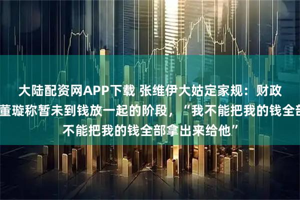 大陆配资网APP下载 张维伊大姑定家规：财政大权交董璇，董璇称暂未到钱放一起的阶段，“我不能把我的钱全部拿出来给他”