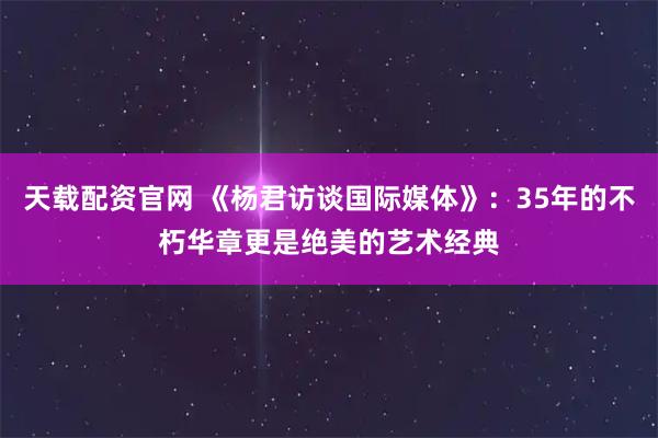 天载配资官网 《杨君访谈国际媒体》：35年的不朽华章更是绝美的艺术经典