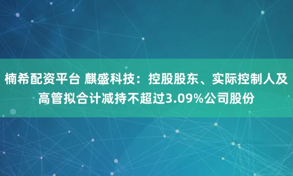 楠希配资平台 麒盛科技：控股股东、实际控制人及高管拟合计减持不超过3.09%公司股份