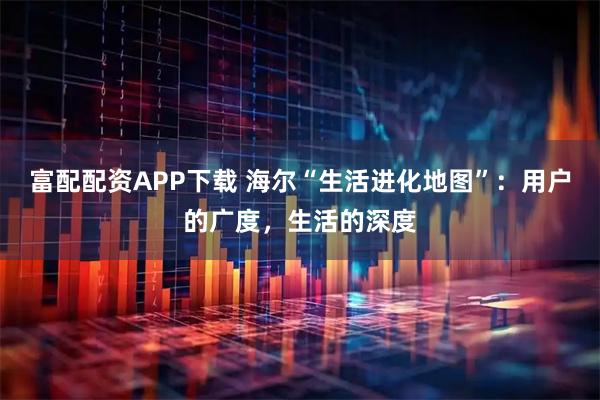 富配配资APP下载 海尔“生活进化地图”：用户的广度，生活的深度
