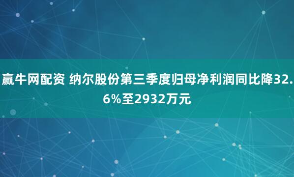 赢牛网配资 纳尔股份第三季度归母净利润同比降32.6%至2932万元