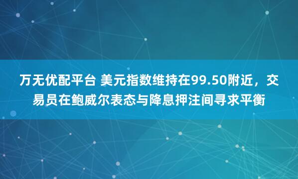 万无优配平台 美元指数维持在99.50附近，交易员在鲍威尔表态与降息押注间寻求平衡