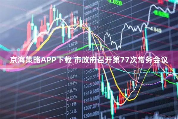 京海策略APP下载 市政府召开第77次常务会议