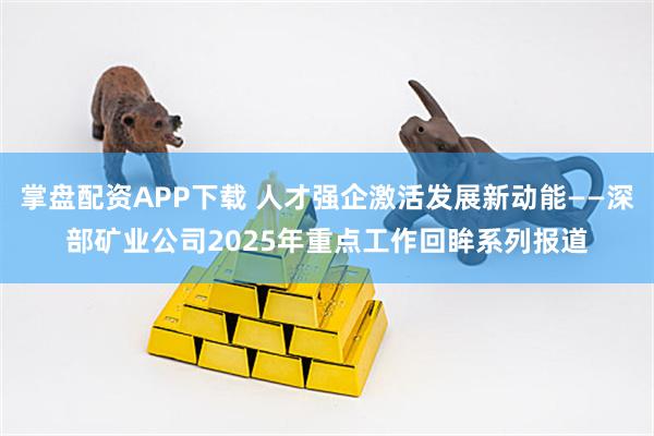掌盘配资APP下载 人才强企激活发展新动能——深部矿业公司2025年重点工作回眸系列报道
