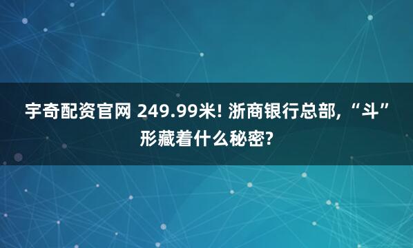 宇奇配资官网 249.99米! 浙商银行总部, “斗”形藏着什么秘密?