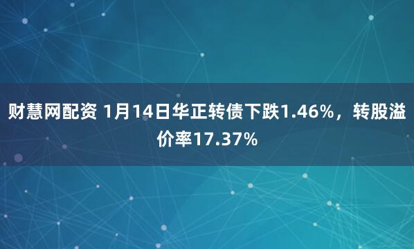 财慧网配资 1月14日华正转债下跌1.46%，转股溢价率17.37%