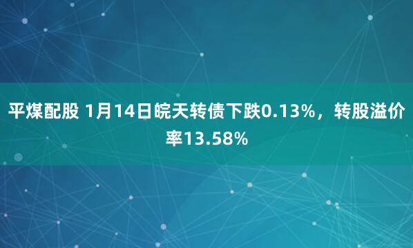 平煤配股 1月14日皖天转债下跌0.13%,转股溢价率13.58%