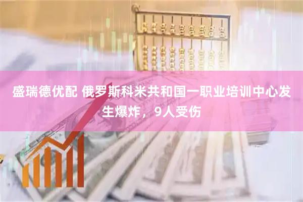 盛瑞德优配 俄罗斯科米共和国一职业培训中心发生爆炸，9人受伤