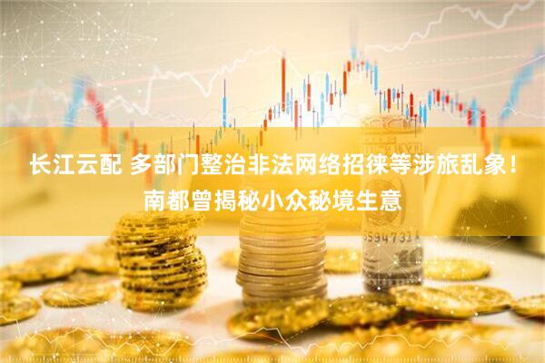 长江云配 多部门整治非法网络招徕等涉旅乱象！南都曾揭秘小众秘境生意