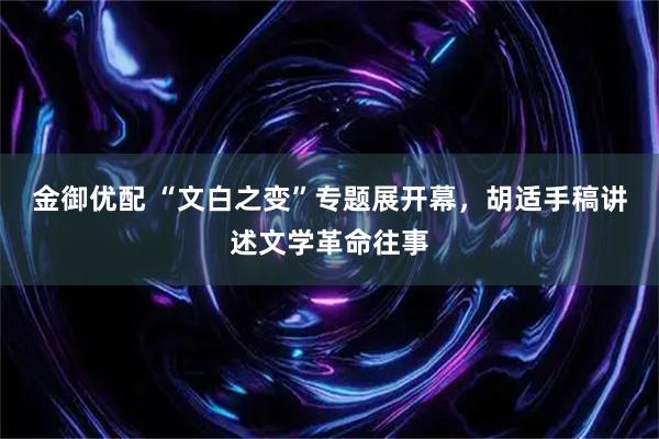 金御优配 “文白之变”专题展开幕，胡适手稿讲述文学革命往事